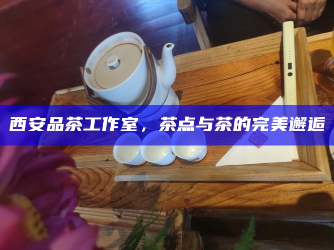 西安品茶工作室，茶点与茶的完美邂逅