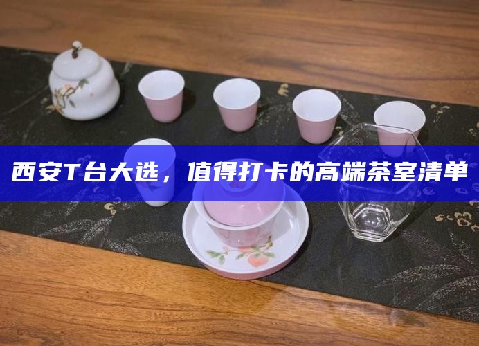 西安T台大选，值得打卡的高端茶室清单