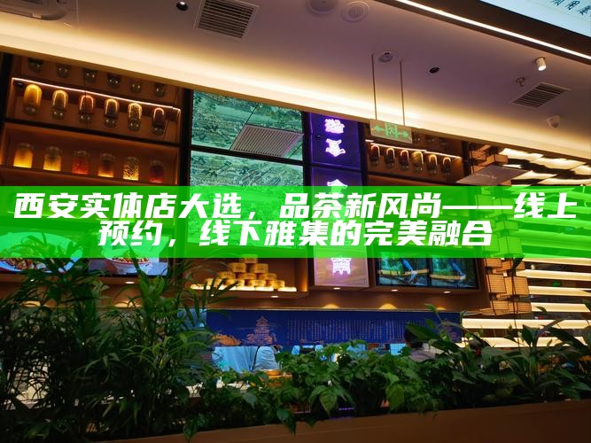 西安实体店大选，品茶新风尚——线上预约，线下雅集的完美融合