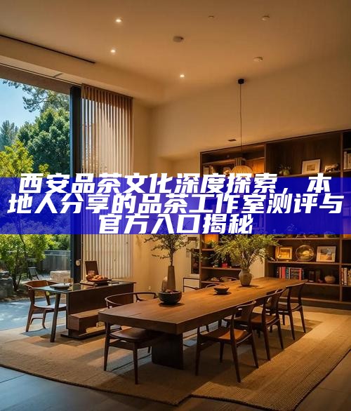 西安品茶文化深度探索,本地人分享的品茶工作室测评与官方入口揭秘