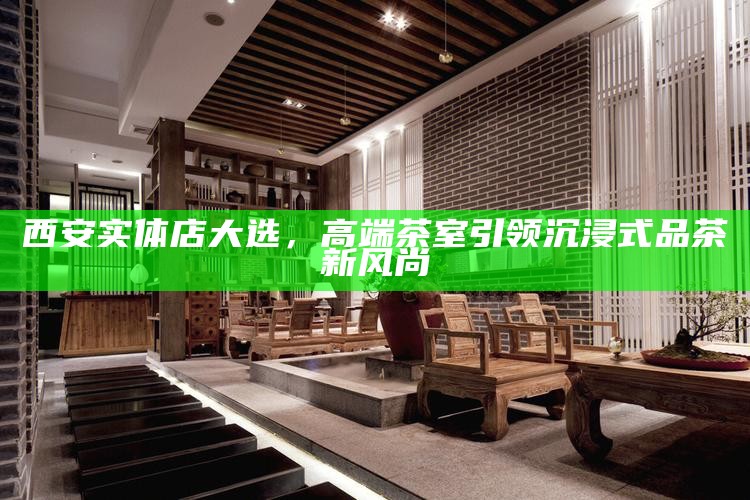西安实体店大选，高端茶室引领沉浸式品茶新风尚